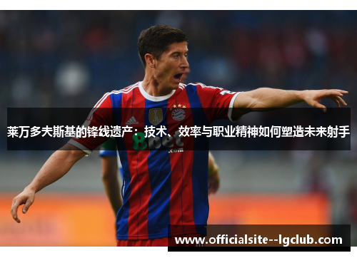 莱万多夫斯基的锋线遗产:技术、效率与职业精神如何塑造未来射手 莱万多夫斯基的锋线遗产:技术、效率与职业精神如何塑造未来射手