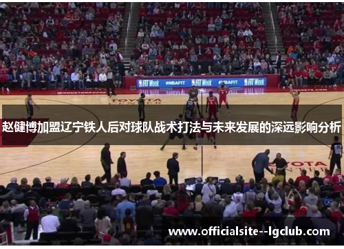 赵健博加盟辽宁铁人后对球队战术打法与未来发展的深远影响分析