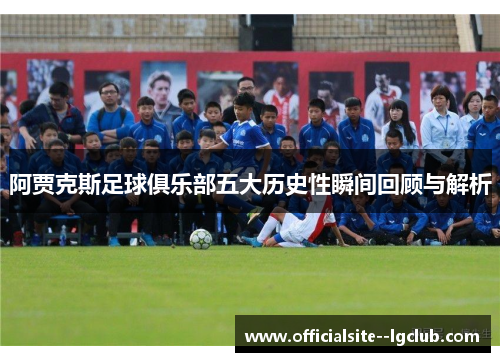 阿贾克斯足球俱乐部五大历史性瞬间回顾与解析 阿贾克斯足球俱乐部五大历史性瞬间回顾与解析