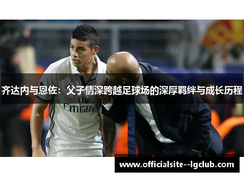 齐达内与恩佐：父子情深跨越足球场的深厚羁绊与成长历程
