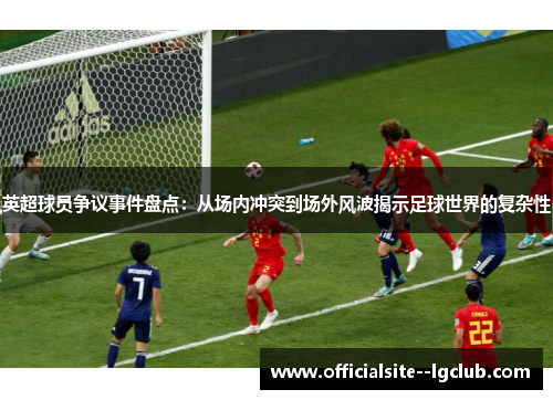 英超球员争议事件盘点：从场内冲突到场外风波揭示足球世界的复杂性