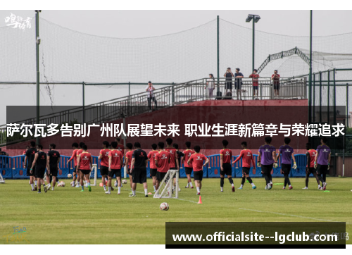 萨尔瓦多告别广州队展望未来 职业生涯新篇章与荣耀追求