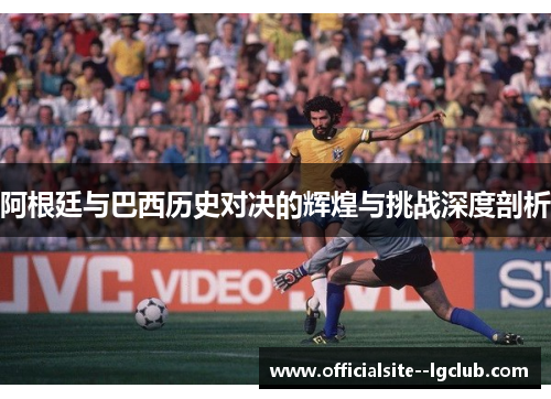 阿根廷与巴西历史对决的辉煌与挑战深度剖析