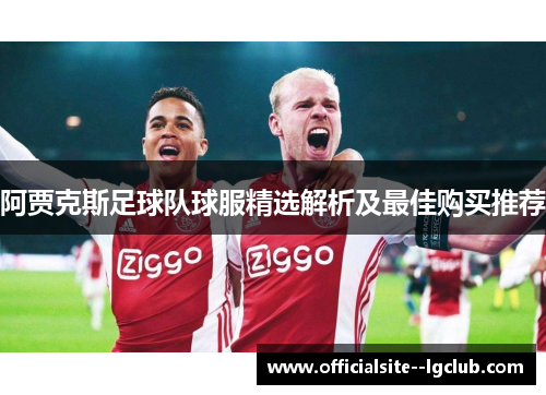 阿贾克斯足球队球服精选解析及最佳购买推荐 阿贾克斯足球队球服精选解析及最佳购买推荐