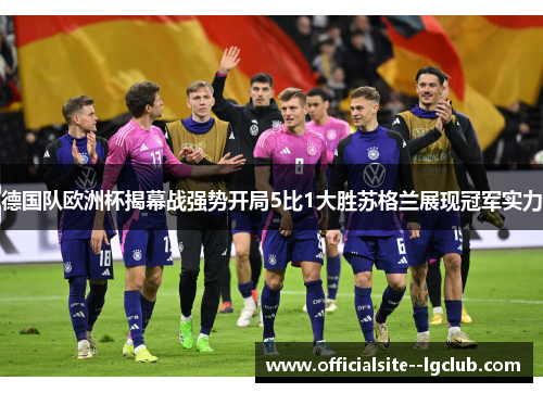 德国队欧洲杯揭幕战强势开局5比1大胜苏格兰展现冠军实力 德国队欧洲杯揭幕战强势开局5比1大胜苏格兰展现冠军实力
