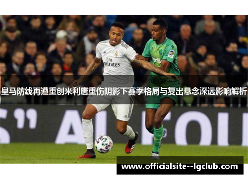 皇马防线再遭重创米利唐重伤阴影下赛季格局与复出悬念深远影响解析