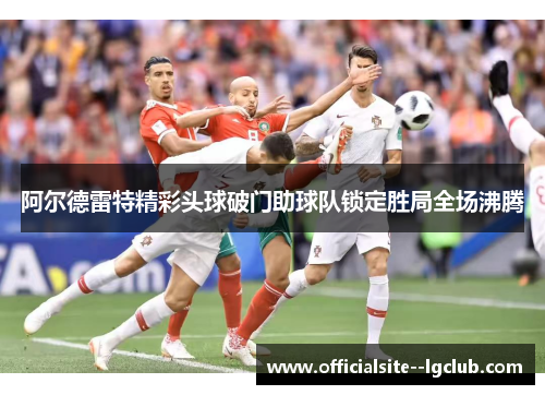 阿尔德雷特精彩头球破门助球队锁定胜局全场沸腾 阿尔德雷特精彩头球破门助球队锁定胜局全场沸腾
