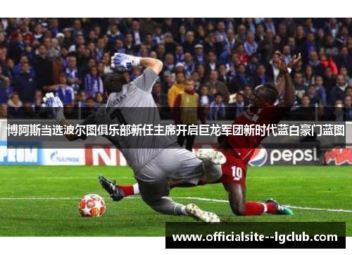 博阿斯当选波尔图俱乐部新任主席开启巨龙军团新时代蓝白豪门蓝图 博阿斯当选波尔图俱乐部新任主席开启巨龙军团新时代蓝白豪门蓝图