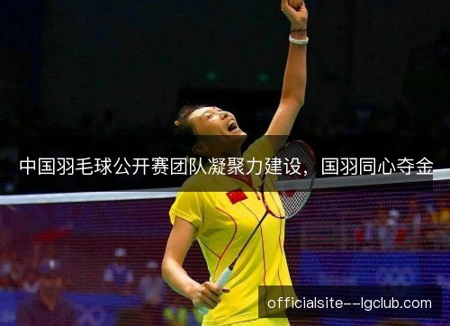中国羽毛球公开赛团队凝聚力建设，国羽同心夺金